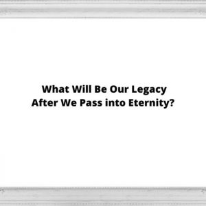 What Will Be Our Legacy after We Pass into Eternity?
